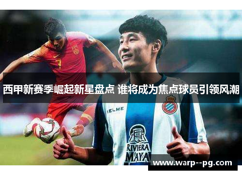西甲新赛季崛起新星盘点 谁将成为焦点球员引领风潮