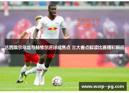 达西埃尔乌龙与赫维尔进球成焦点 三大看点解读比赛精彩瞬间
