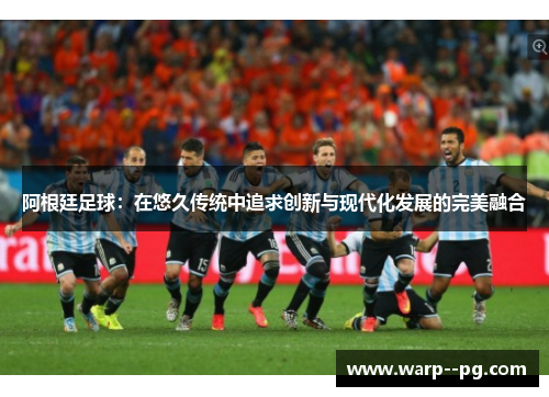 阿根廷足球：在悠久传统中追求创新与现代化发展的完美融合