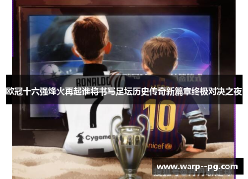 欧冠十六强烽火再起谁将书写足坛历史传奇新篇章终极对决之夜