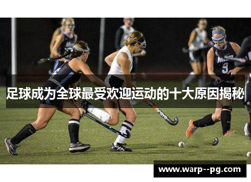 足球成为全球最受欢迎运动的十大原因揭秘