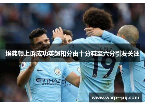 埃弗顿上诉成功英超扣分由十分减至六分引发关注